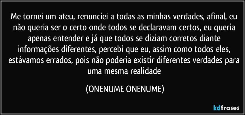 me tornei um ateu, renunciei a todas as minhas verdades, afinal, eu não queria ser o certo onde todos se declaravam certos, eu queria apenas entender e já que todos se diziam corretos diante informações diferentes, percebi que eu, assim como todos eles, estávamos errados, pois não poderia existir diferentes verdades para uma mesma realidade (ONENUME ONENUME)