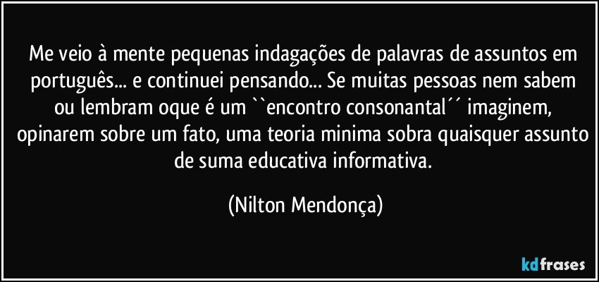 Me veio à mente pequenas indagações de palavras de assuntos em português... e continuei pensando... Se muitas pessoas nem sabem ou lembram oque é um ``encontro consonantal´´  imaginem, opinarem sobre um fato, uma teoria minima sobra quaisquer assunto de suma educativa informativa. (Nilton Mendonça)