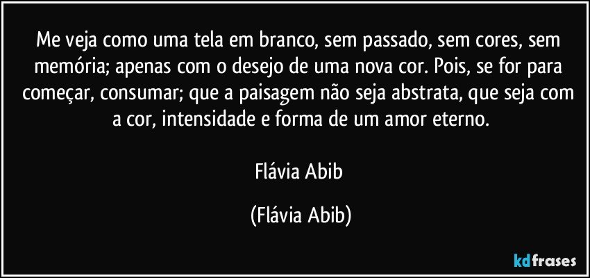 Me veja como uma tela em branco, sem passado, sem cores, sem memória; apenas com o desejo de uma nova cor. Pois, se for para começar, consumar; que a paisagem não seja abstrata, que seja com a cor, intensidade e forma de um amor eterno.

Flávia Abib (Flávia Abib)