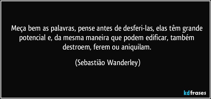 Meça bem as palavras, pense antes de desferi-las, elas têm grande potencial e, da mesma maneira que podem edificar, também destroem, ferem ou aniquilam. (Sebastião Wanderley)