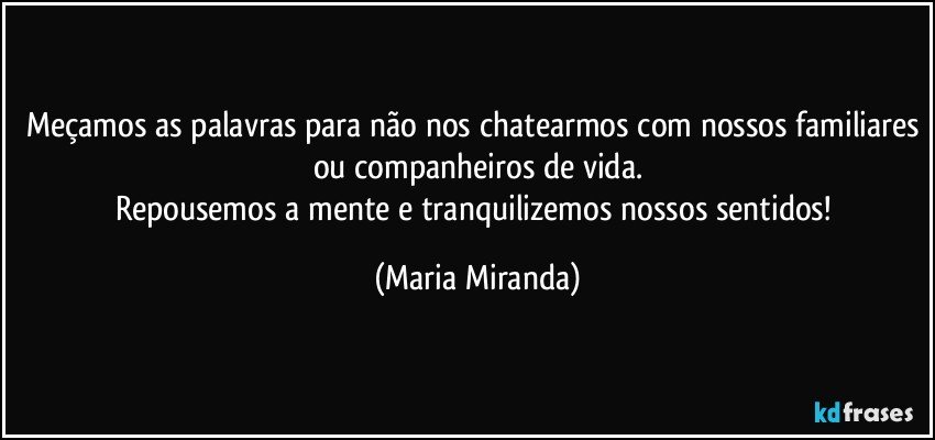 Meçamos as palavras para não nos chatearmos com nossos familiares ou companheiros de vida.
Repousemos a mente e tranquilizemos nossos sentidos! (Maria Miranda)