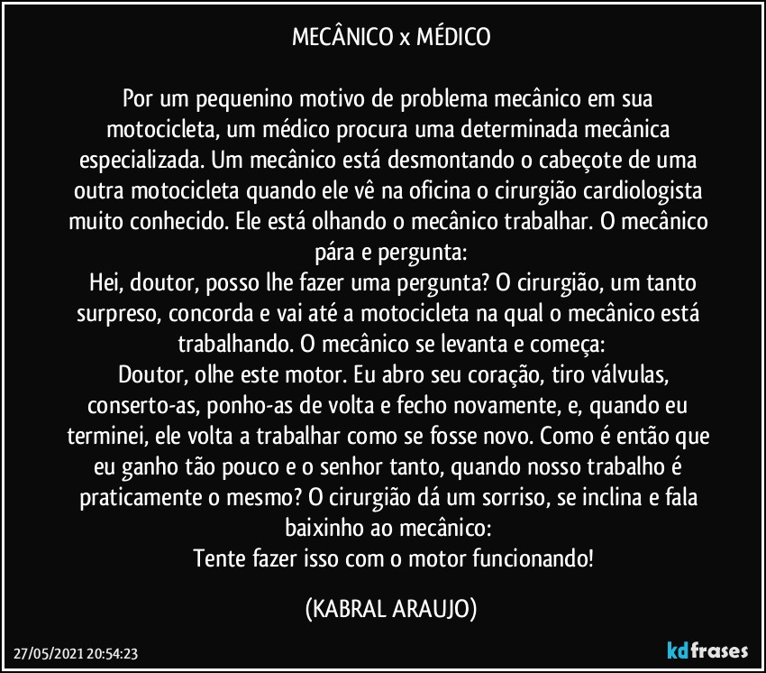 MECÂNICO x MÉDICO

Por um pequenino motivo de problema mecânico em sua motocicleta, um médico procura uma determinada mecânica especializada. Um mecânico está desmontando o cabeçote de uma outra motocicleta quando ele vê na oficina o cirurgião cardiologista muito conhecido. Ele está olhando o mecânico trabalhar. O mecânico pára e pergunta:
―	Hei, doutor, posso lhe fazer uma pergunta?  O cirurgião, um tanto surpreso, concorda e vai até a motocicleta na qual o mecânico está trabalhando. O mecânico se levanta e começa:
―	Doutor, olhe este motor. Eu abro seu coração, tiro válvulas, conserto-as, ponho-as de volta e fecho novamente, e, quando eu terminei, ele volta a trabalhar como se fosse novo. Como é então que eu ganho tão pouco e o senhor tanto, quando nosso trabalho é praticamente o mesmo? O cirurgião dá um sorriso, se inclina e fala baixinho ao mecânico: 
―	Tente fazer isso com o motor funcionando! (KABRAL ARAUJO)