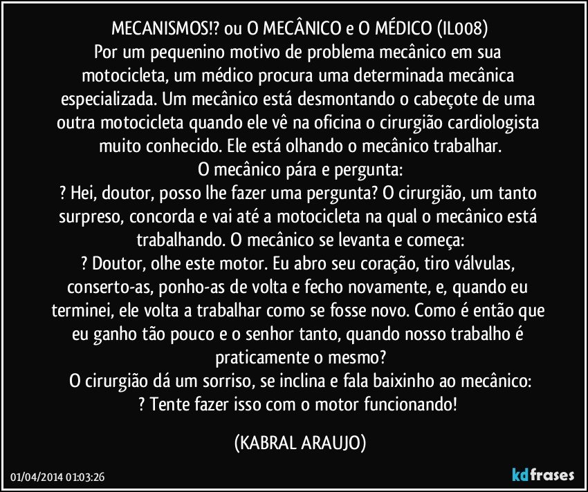 MECANISMOS!? ou O MECÂNICO e O MÉDICO (IL008)
Por um pequenino motivo de problema mecânico em sua motocicleta, um médico procura uma determinada mecânica especializada. Um mecânico está desmontando o cabeçote de uma outra motocicleta quando ele vê na oficina o cirurgião cardiologista muito conhecido. Ele está olhando o mecânico trabalhar.
O mecânico pára e pergunta:
? Hei, doutor, posso lhe fazer uma pergunta? O cirurgião, um tanto surpreso, concorda e vai até a motocicleta na qual o mecânico está trabalhando. O mecânico se levanta e começa:
? Doutor, olhe este motor. Eu abro seu coração, tiro válvulas, conserto-as, ponho-as de volta e fecho novamente, e, quando eu terminei, ele volta a trabalhar como se fosse novo. Como é então que eu ganho tão pouco e o senhor tanto, quando nosso trabalho é praticamente o mesmo?
O cirurgião dá um sorriso, se inclina e fala baixinho ao mecânico:
? Tente fazer isso com o motor funcionando! (KABRAL ARAUJO)