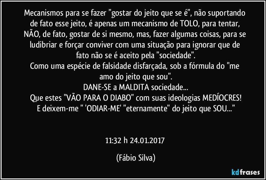 Mecanismos para se fazer "gostar do jeito que se é",  não suportando de fato esse jeito,  é apenas um mecanismo de TOLO, para tentar, NÃO, de fato, gostar de si mesmo, mas, fazer algumas coisas, para se ludibriar e forçar conviver com uma situação para ignorar que de fato não se é aceito pela "sociedade".
Como uma espécie de falsidade disfarçada, sob a fórmula do "me amo do jeito que sou".
DANE-SE a MALDITA sociedade...
Que estes "VÃO PARA O DIABO" com suas ideologias MEDÍOCRES!
E deixem-me "  'ODIAR-ME'  "eternamente" do jeito que SOU..."


11:32 h  24.01.2017 (Fábio Silva)