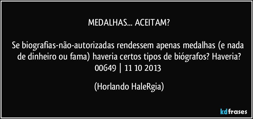 MEDALHAS... ACEITAM?

Se biografias-não-autorizadas rendessem apenas medalhas (e nada de dinheiro ou fama) haveria certos tipos de biógrafos? Haveria?
00649 | 11/10/2013 (Horlando HaleRgia)