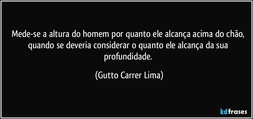 Mede-se a altura do homem por quanto ele alcança acima do chão, quando se deveria considerar o quanto ele alcança da sua profundidade. (Gutto Carrer Lima)