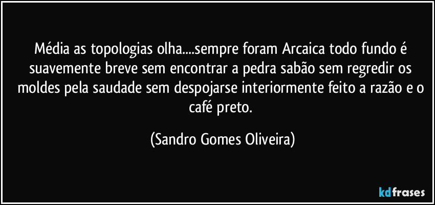 Média as topologias olha...sempre foram Arcaica todo fundo é suavemente breve sem encontrar a pedra sabão sem regredir os moldes pela saudade sem despojarse interiormente feito a razão e o café preto. (Sandro Gomes Oliveira)