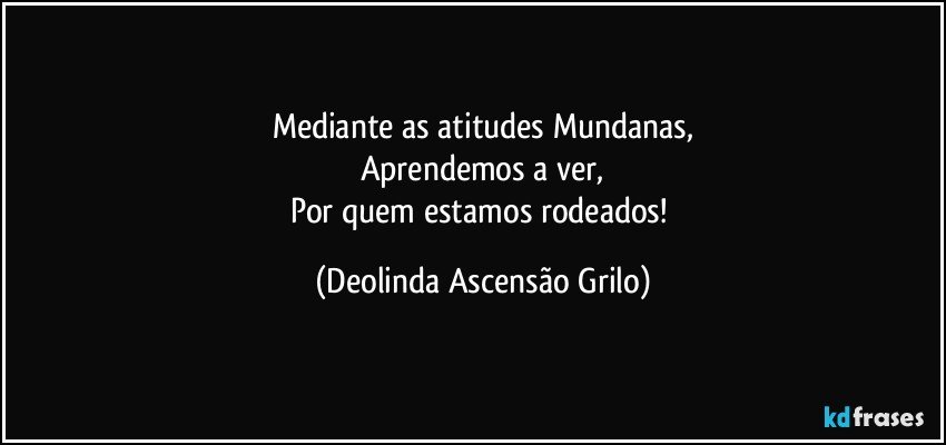 Mediante as atitudes Mundanas,
Aprendemos a ver,
Por quem estamos rodeados! (Deolinda Ascensão Grilo)