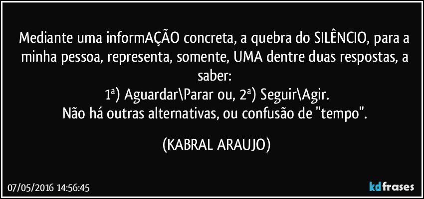 Mediante uma informAÇÃO concreta, a quebra do SILÊNCIO, para a minha pessoa, representa, somente, UMA dentre duas respostas, a saber: 
1ª) Aguardar\Parar ou, 2ª) Seguir\Agir.
Não há outras alternativas, ou confusão de "tempo". (KABRAL ARAUJO)