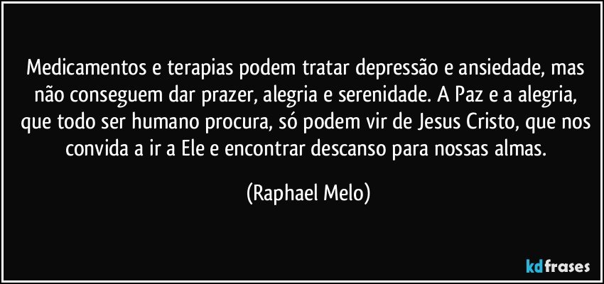 Medicamentos e terapias podem tratar depressão e ansiedade, mas não conseguem dar prazer, alegria e serenidade. A Paz e a alegria, que todo ser humano procura, só podem vir de Jesus Cristo, que nos convida a ir a Ele e encontrar descanso para nossas almas. (Raphael Melo)