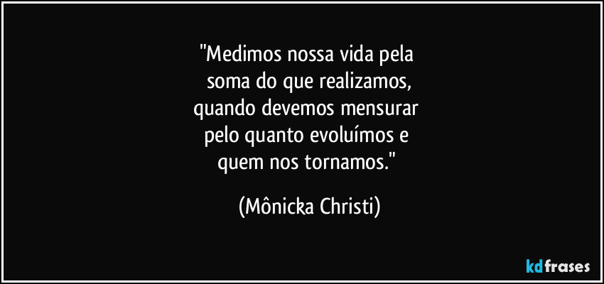 "Medimos nossa vida pela 
soma do que realizamos,
quando devemos mensurar 
pelo quanto evoluímos e 
quem nos tornamos." (Mônicka Christi)