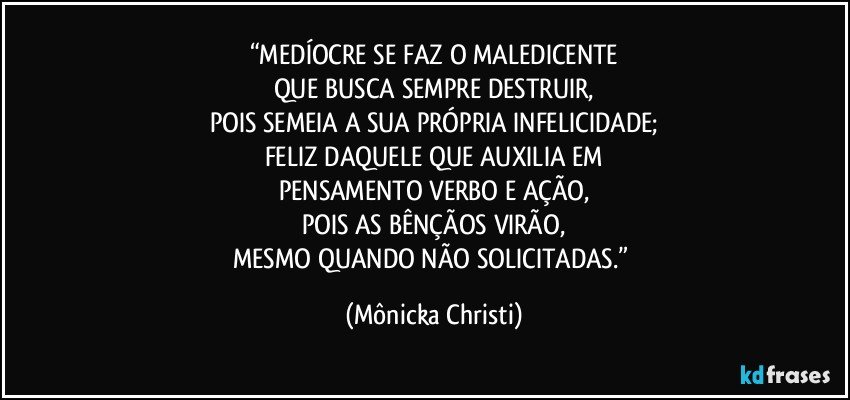 “MEDÍOCRE SE FAZ O MALEDICENTE
QUE BUSCA SEMPRE DESTRUIR,
POIS SEMEIA A SUA PRÓPRIA INFELICIDADE;
FELIZ DAQUELE QUE AUXILIA EM
PENSAMENTO VERBO E AÇÃO,
POIS AS BÊNÇÃOS VIRÃO,
MESMO QUANDO NÃO SOLICITADAS.” (Mônicka Christi)