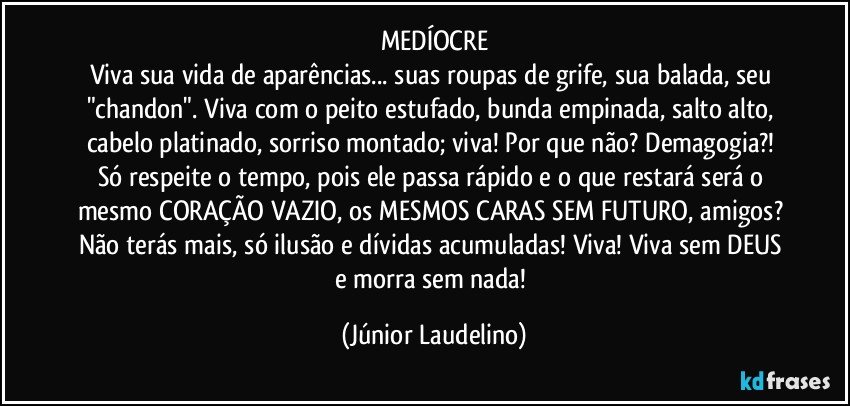 MEDÍOCRE
Viva sua vida de aparências... suas roupas de grife, sua balada, seu "chandon". Viva com o peito estufado, bunda empinada, salto alto, cabelo platinado, sorriso montado; viva! Por que não? Demagogia?! Só respeite o tempo, pois ele passa rápido e o que restará será o mesmo CORAÇÃO VAZIO, os MESMOS CARAS SEM FUTURO, amigos? Não terás mais, só ilusão e dívidas acumuladas! Viva! Viva sem DEUS e morra sem nada! (Júnior Laudelino)