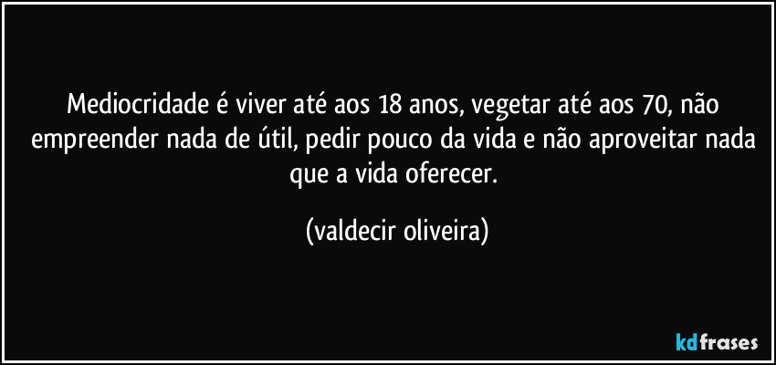 Mediocridade é viver até aos 18 anos, vegetar até aos 70, não empreender nada de útil, pedir pouco da vida e não aproveitar nada que a vida oferecer. (valdecir oliveira)