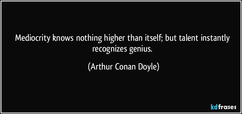 Mediocrity knows nothing higher than itself; but talent instantly recognizes genius. (Arthur Conan Doyle)