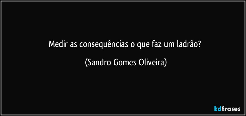 Medir as consequências o que faz um ladrão? (Sandro Gomes Oliveira)