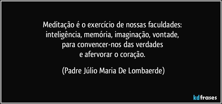 Meditação é o exercício de nossas faculdades: 
inteligência, memória, imaginação, vontade, 
para convencer-nos das verdades 
e afervorar o coração. (Padre Júlio Maria De Lombaerde)