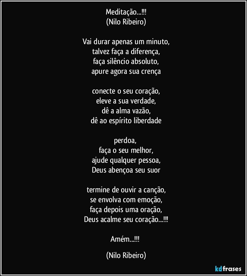 Meditação...!!!
(Nilo Ribeiro)

Vai durar apenas um minuto,
talvez faça a diferença,
faça silêncio absoluto,
apure agora sua crença

conecte o seu coração,
eleve a sua verdade,
dê a alma vazão,
dê ao espírito liberdade

perdoa, 
faça o seu melhor,
ajude qualquer pessoa,
Deus abençoa seu suor

termine de ouvir a canção,
se envolva com emoção,
faça depois uma oração,
Deus acalme seu coração...!!!

Amém...!!! (Nilo Ribeiro)