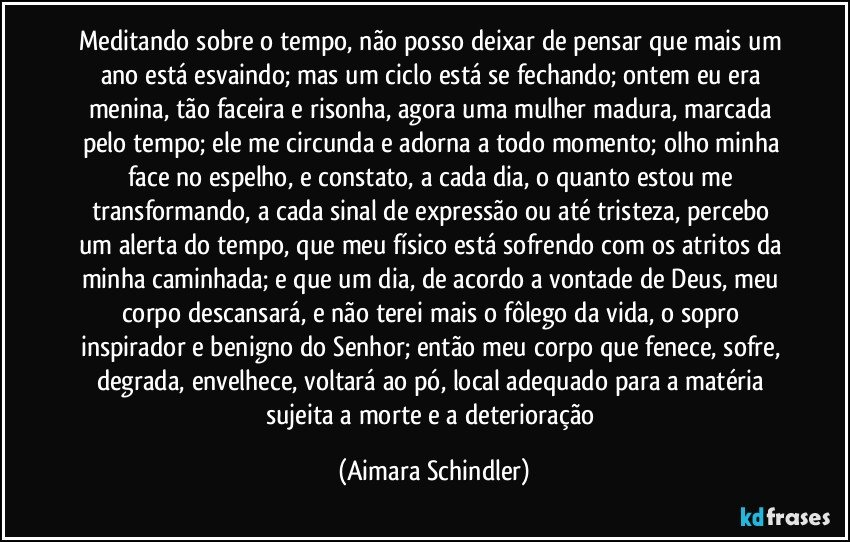 Meditando sobre o tempo, não posso deixar de pensar que mais um ano está esvaindo; mas um ciclo está se fechando; ontem eu era menina, tão faceira e risonha, agora uma mulher madura, marcada pelo tempo; ele me circunda e adorna a todo momento; olho minha face no espelho, e constato, a cada dia, o quanto estou me transformando, a cada sinal de expressão ou até tristeza, percebo um alerta do tempo, que meu físico está sofrendo com os atritos da minha caminhada; e que um dia, de acordo a vontade de Deus, meu corpo descansará, e não terei mais o fôlego da vida, o sopro inspirador e benigno do Senhor; então meu corpo que fenece, sofre, degrada, envelhece, voltará ao pó, local adequado para a matéria sujeita a morte e a deterioração (Aimara Schindler)