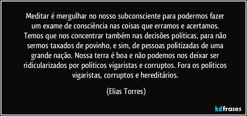 Meditar é mergulhar no nosso subconsciente para podermos fazer um exame de consciência nas coisas que erramos e acertamos. Temos que nos concentrar também nas decisões políticas, para não sermos taxados de povinho, e sim, de pessoas politizadas de uma grande nação. Nossa terra é boa e não podemos nos deixar ser ridicularizados por políticos vigaristas e corruptos. Fora os políticos vigaristas, corruptos e hereditários. (Elias Torres)