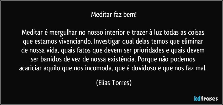 Meditar faz bem!
 
Meditar é mergulhar no nosso interior e trazer à luz todas as coisas que estamos vivenciando. Investigar qual delas temos que eliminar de nossa vida, quais fatos que devem ser prioridades e quais devem ser banidos de vez de nossa existência. Porque não podemos acariciar aquilo que nos incomoda, que é duvidoso e que nos faz mal. (Elias Torres)