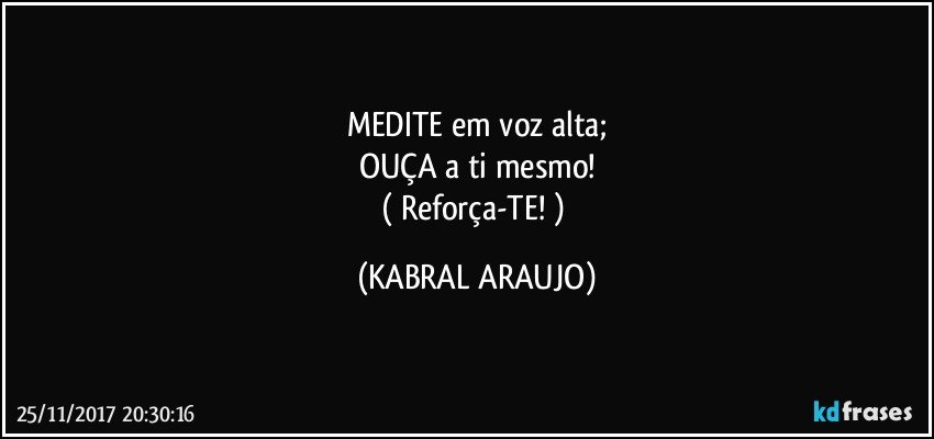 MEDITE em voz alta;
OUÇA a ti mesmo!
( Reforça-TE! ) (KABRAL ARAUJO)