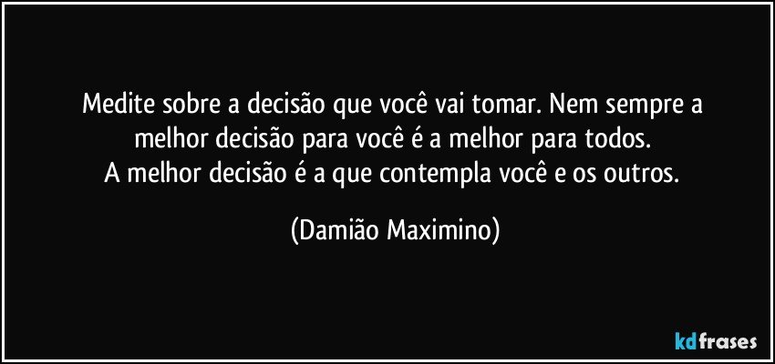 Medite sobre a decisão que você vai tomar. Nem sempre a 
melhor decisão para você é a melhor para todos. 
A melhor decisão é a que contempla você e os outros. (Damião Maximino)