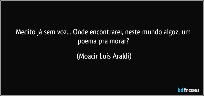 Medito já sem voz... Onde encontrarei, neste mundo algoz, um poema pra morar? (Moacir Luís Araldi)