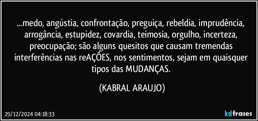 ...medo, angústia, confrontação, preguiça, rebeldia, imprudência, arrogância, estupidez, covardia, teimosia, orgulho, incerteza, preocupação; são alguns quesitos que causam tremendas interferências nas reAÇÕES, nos sentimentos, sejam em quaisquer tipos das MUDANÇAS. (KABRAL ARAUJO)