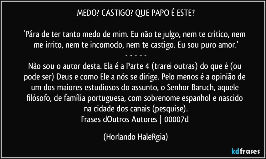 MEDO? CASTIGO? QUE PAPO É ESTE?

'Pára de ter tanto medo de mim. Eu não te julgo, nem te critico, nem me irrito, nem te incomodo, nem te castigo. Eu sou puro amor.'
- - - - -
Não sou o autor desta. Ela é a Parte 4 (trarei outras) do que é (ou pode ser) Deus e como Ele a nós se dirige. Pelo menos é a opinião de um dos maiores estudiosos do assunto, o Senhor Baruch, aquele filósofo, de família portuguesa, com sobrenome espanhol e nascido na cidade dos canais (pesquise).
Frases dOutros Autores | 00007d (Horlando HaleRgia)