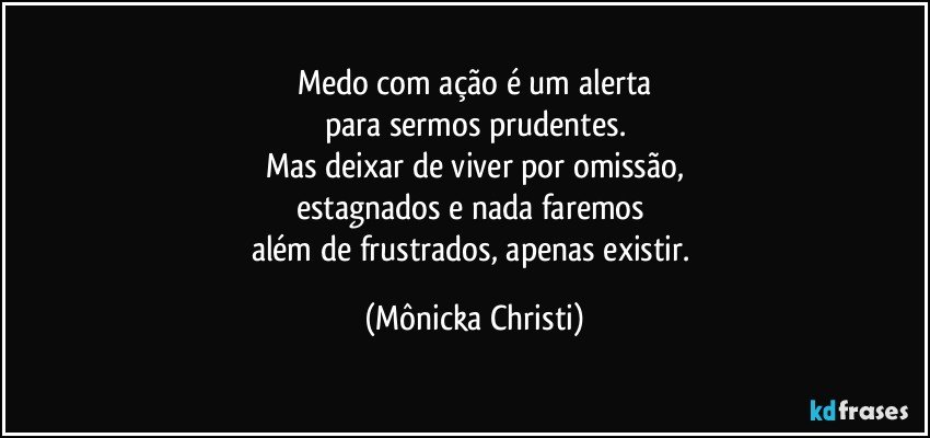 Medo com ação é um alerta
para sermos prudentes.
Mas deixar de viver por omissão,
estagnados e nada faremos 
além de frustrados, apenas existir. (Mônicka Christi)