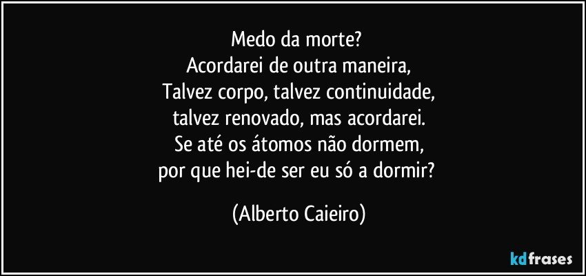 Medo da morte? 
Acordarei de outra maneira,
Talvez corpo, talvez continuidade,
talvez renovado, mas acordarei.
Se até os átomos não dormem,
por que hei-de ser eu só a dormir? (Alberto Caieiro)