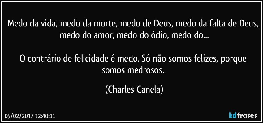 Medo da vida, medo da morte, medo de Deus, medo da falta de Deus, medo do amor, medo do ódio, medo do...

O contrário de felicidade é medo. Só não somos felizes, porque somos medrosos. (Charles Canela)