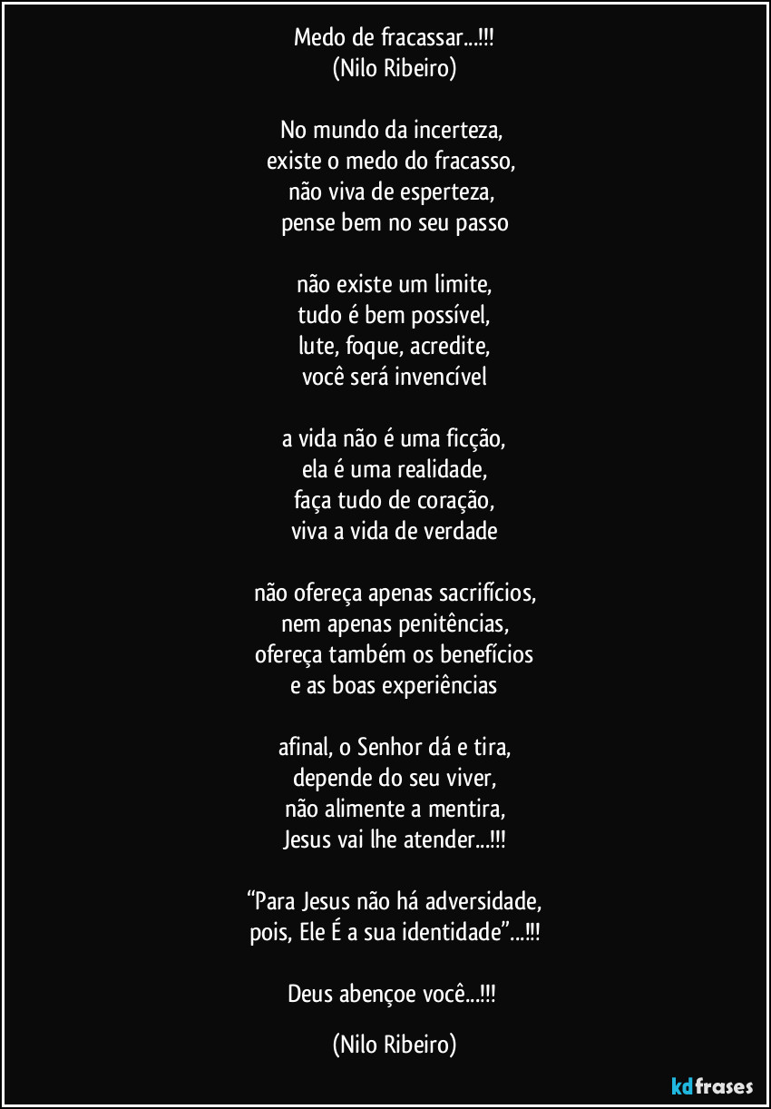 Medo de fracassar...!!!
(Nilo Ribeiro)

No mundo da incerteza, 
existe o medo do fracasso, 
não viva de esperteza, 
pense bem no seu passo

não existe um limite,
tudo é bem possível,
lute, foque, acredite,
você será invencível

a vida não é uma ficção,
ela é uma realidade,
faça tudo de coração,
viva a vida de verdade

não ofereça apenas sacrifícios,
nem apenas penitências,
ofereça também os benefícios
e as boas experiências

afinal, o Senhor dá e tira,
depende do seu viver,
não alimente a mentira,
Jesus vai lhe atender...!!!

“Para Jesus não há adversidade,
pois, Ele É a sua identidade”...!!!

Deus abençoe você...!!! (Nilo Ribeiro)