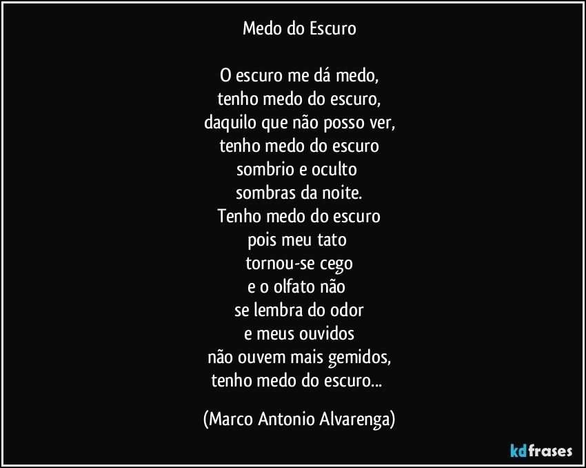 Medo do Escuro

O escuro me dá medo,
tenho medo do escuro,
daquilo que não posso ver,
tenho medo do escuro
sombrio e oculto 
sombras da noite.
Tenho medo do escuro
pois meu tato 
tornou-se cego
e o olfato não 
se lembra do odor
e meus ouvidos
não ouvem mais gemidos,
tenho medo do escuro... (Marco Antonio Alvarenga)