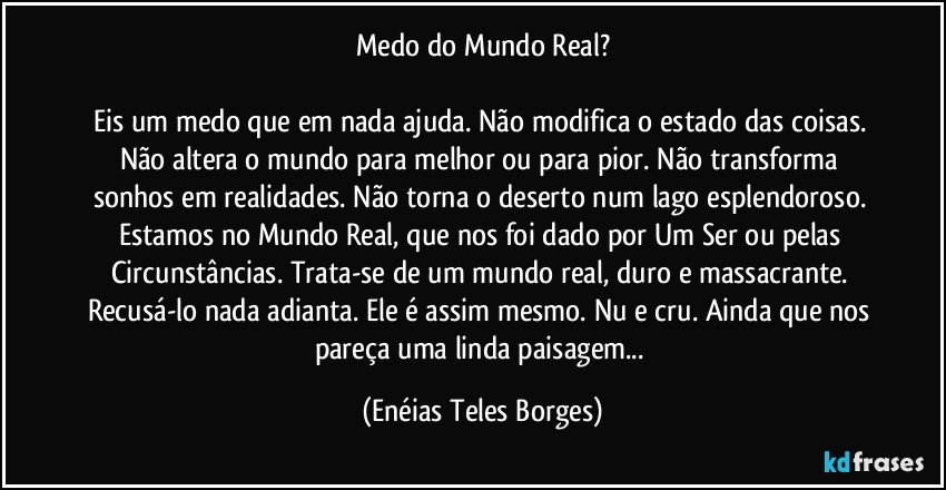 Medo do Mundo Real?

Eis um medo que em nada ajuda. Não modifica o estado das coisas. Não altera o mundo para melhor ou para pior. Não transforma sonhos em realidades. Não torna o deserto num lago esplendoroso. Estamos no Mundo Real, que nos foi dado por Um Ser ou pelas Circunstâncias. Trata-se de um mundo real, duro e massacrante. Recusá-lo nada adianta. Ele é assim mesmo. Nu e cru. Ainda que nos pareça uma linda paisagem... (Enéias Teles Borges)