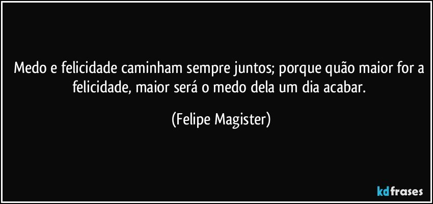 Medo e felicidade caminham sempre juntos; porque quão maior for a felicidade, maior será o medo dela um dia acabar. (Felipe Magister)