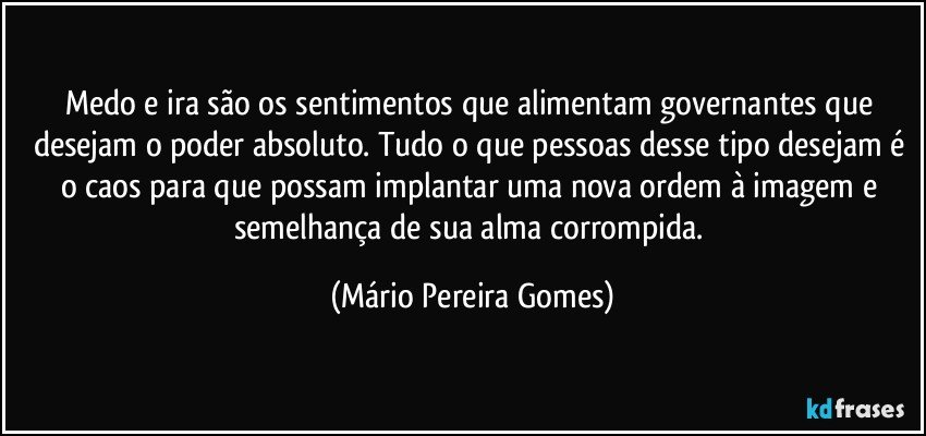 Medo e ira são os sentimentos que alimentam governantes que desejam o poder absoluto. Tudo o que pessoas desse tipo desejam é o caos para que possam implantar uma nova ordem à imagem e semelhança de sua alma corrompida. (Mário Pereira Gomes)