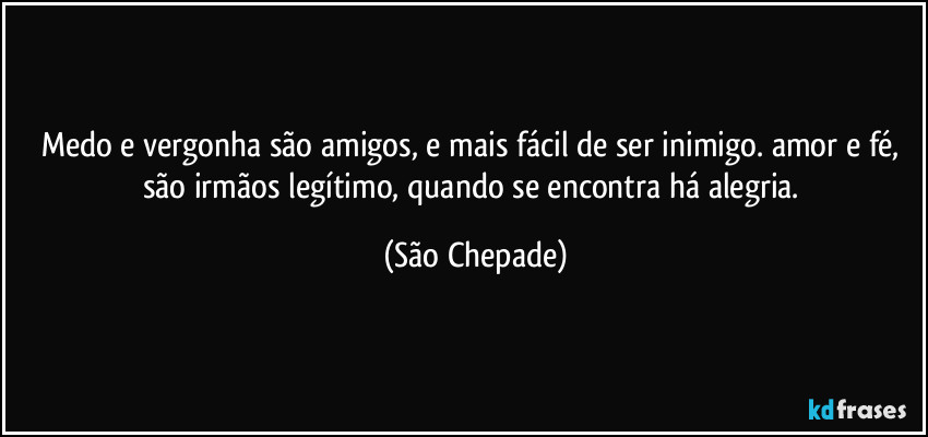 Medo e vergonha são amigos, e mais fácil de ser inimigo. amor e fé, são irmãos legítimo, quando se encontra há alegria. (São Chepade)