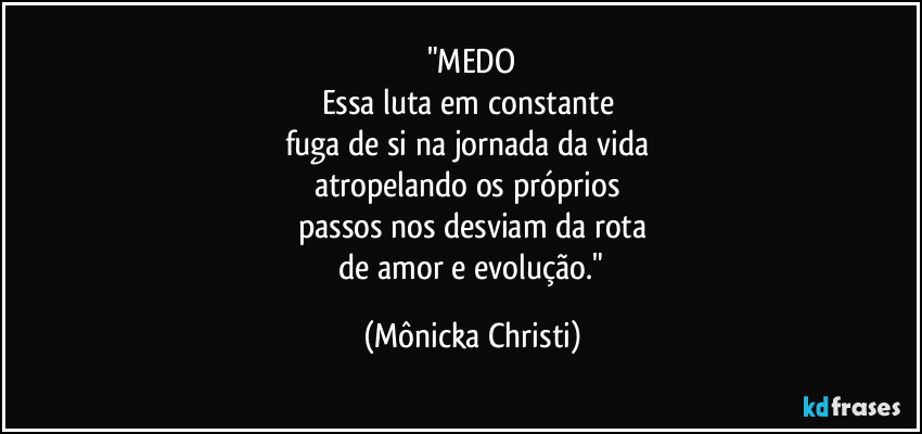 "MEDO
Essa luta em constante
fuga de si na jornada da vida
atropelando os próprios
passos nos desviam da rota
de amor e evolução." (Mônicka Christi)