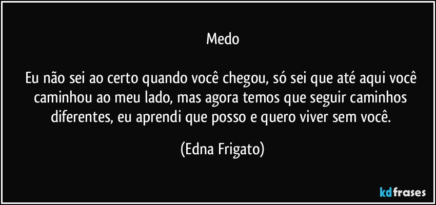 Medo

Eu não sei ao certo quando você chegou, só sei que até aqui você caminhou ao meu lado, mas agora temos que seguir caminhos diferentes, eu aprendi que posso e quero viver sem você. (Edna Frigato)