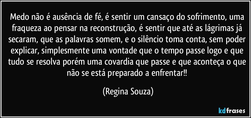 Medo não é ausência de fé, é sentir um cansaço do sofrimento, uma fraqueza ao pensar na reconstrução, é sentir que até as lágrimas já secaram, que as palavras somem, e o silêncio toma conta, sem poder explicar, simplesmente uma vontade que o tempo passe logo e que tudo se resolva porém uma covardia que passe e que aconteça o que não se está preparado a enfrentar!! (Regina Souza)