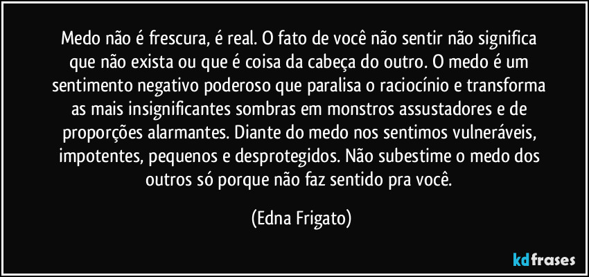 Medo não é frescura, é real. O fato de você não sentir não significa que não exista ou que é coisa da cabeça do outro. O medo é um sentimento negativo poderoso que paralisa o raciocínio e transforma as mais insignificantes sombras em monstros assustadores e de proporções alarmantes. Diante do medo nos sentimos vulneráveis, impotentes, pequenos e desprotegidos. Não subestime o medo dos outros só porque não faz sentido pra você. (Edna Frigato)