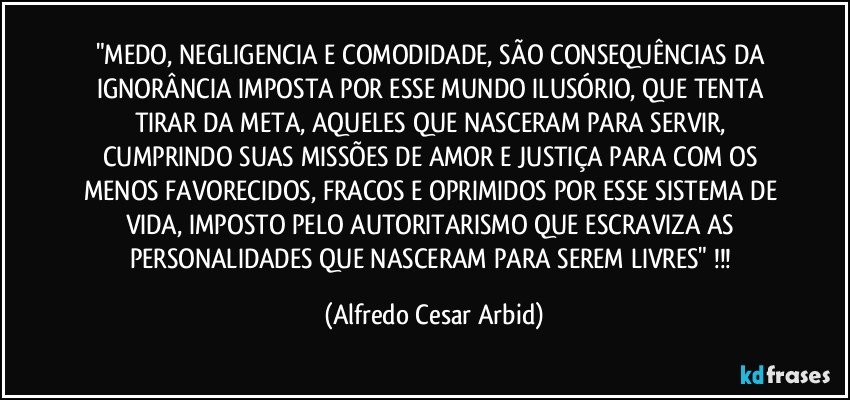 "MEDO, NEGLIGENCIA E COMODIDADE, SÃO CONSEQUÊNCIAS DA IGNORÂNCIA IMPOSTA POR ESSE MUNDO ILUSÓRIO, QUE TENTA TIRAR DA META, AQUELES QUE NASCERAM PARA SERVIR, CUMPRINDO SUAS MISSÕES DE AMOR E JUSTIÇA PARA COM OS MENOS FAVORECIDOS, FRACOS E OPRIMIDOS POR ESSE SISTEMA DE VIDA, IMPOSTO PELO AUTORITARISMO QUE ESCRAVIZA AS PERSONALIDADES QUE NASCERAM PARA SEREM LIVRES" !!! (Alfredo Cesar Arbid)