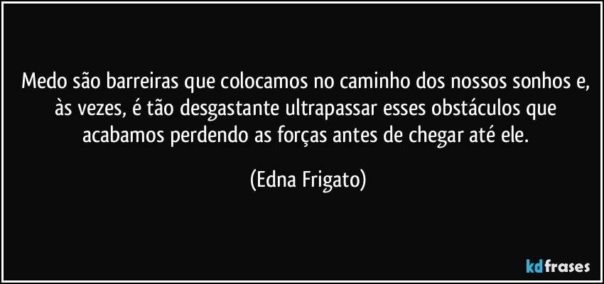 Medo são barreiras que colocamos no caminho dos nossos sonhos e, às vezes, é tão  desgastante ultrapassar esses obstáculos que acabamos perdendo as forças antes de chegar até ele. (Edna Frigato)