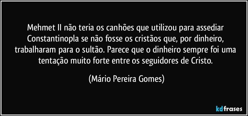 Mehmet II não teria os canhões que utilizou para assediar Constantinopla se não fosse os cristãos que, por dinheiro, trabalharam para o sultão. Parece que o dinheiro sempre foi uma tentação muito forte entre os seguidores de Cristo. (Mário Pereira Gomes)