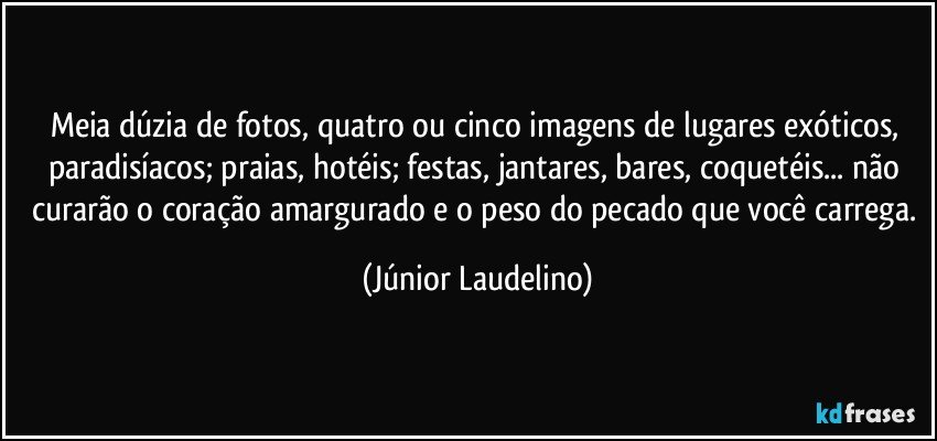 Meia dúzia de fotos, quatro ou cinco imagens de lugares exóticos, paradisíacos; praias, hotéis; festas, jantares, bares, coquetéis... não curarão o coração amargurado e o peso do pecado que você carrega. (Júnior Laudelino)