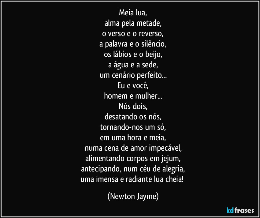 Meia lua,
alma pela metade,
o verso e o reverso,
a palavra e o silêncio,
os lábios e o beijo,
a água e a sede,
um cenário perfeito...
Eu e você,
homem e mulher...
Nós dois,
desatando os nós,
tornando-nos um só,
em uma hora e meia,
numa cena de amor impecável,
alimentando corpos em jejum,
antecipando, num céu de alegria,
uma imensa e radiante lua cheia! (Newton Jayme)