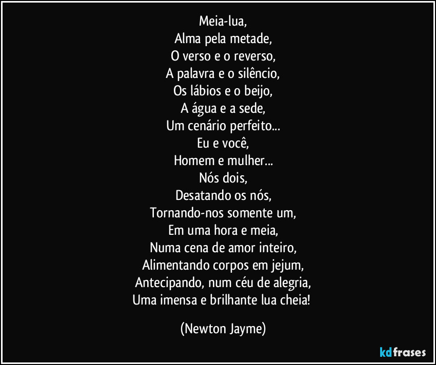 Meia-lua,
Alma pela metade,
O verso e o reverso,
A palavra e o silêncio,
Os lábios e o beijo,
A água e a sede,
Um cenário perfeito...
Eu e você,
Homem e mulher...
Nós dois,
Desatando os nós,
Tornando-nos somente um,
Em uma hora e meia,
Numa cena de amor inteiro,
Alimentando corpos em jejum,
Antecipando, num céu de alegria,
Uma imensa e brilhante lua cheia! (Newton Jayme)