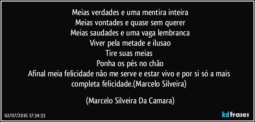Meias verdades e uma mentira inteira
Meias vontades e quase sem querer
Meias saudades e uma vaga lembranca
Viver pela metade e ilusao
Tire suas meias 
Ponha os pés no chão
Afinal meia felicidade não me serve e estar vivo e por si só a mais completa felicidade.(Marcelo Silveira) (Marcelo Silveira Da Camara)